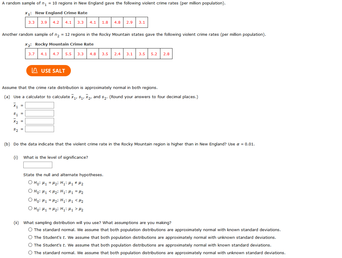 A random sample of n, = 10 regions in New England gave the following violent crime rates (per million population).
x1: New England Crime Rate
3.3
3.9 | 4.2
4.1
3.3
4.1
1.8
4.8
2.9
3.1
Another random sample of n, = 12 regions in the Rocky Mountain states gave the following violent crime rates (per million population).
x2: Rocky Mountain Crime Rate
3.7
4.1
4.7
5.5
3.3
4.8
3.5
2.4
3.1
3.5
5.2
2.8
In USE SALT
Assume that the crime rate distribution is approximately normal in both regions.
(a) Use a calculator to calculate x,, s,, X2, and s2. (Round your answers to four decimal places.)
x, =
S, =
X, =
S2 =
(b) Do the data indicate that the violent crime rate in the Rocky Mountain region is higher than in New England? Use a = 0.01.
(i)
What is the level of significance?
State the null and alternate hypotheses.
O Ho: H1 = H2i H: H1 # H2
O Ho: H1 < H2; H: Hj = H2
O Ho: H1 = H2i Hg: Hq <Hz
O Ho: H1 = H2i H: H1> H2
(ii) What sampling distribution will you use? What assumptions are you making?
O The standard normal. We assume that both population distributions are approximately normal with known standard deviations.
O The Student's t. We assume that both population distributions are approximately normal with unknown standard deviations.
O The Student's t. We assume that both population distributions are approximately normal with known standard deviations.
O The standard normal. We assume that both population distributions are approximately normal with unknown standard deviations.
