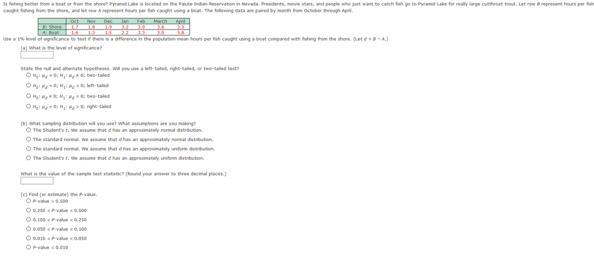 Is fishing better from a boat or from the shore? Pyramid Lake is located on the Paiute Indian Reservation in Nevada. Presidents, movie stars, and people who just want to catch fish go to Pyramid Lake for really large cutthroat trout. Let row B represent hours per fish
caught fishing from the shore, and let row A represent hours per fish caught using a boat. The following data are paired by month from October through April.
Oct
Nov
Dec
Jan
Feb
March
April
B: Shore
1.7
1.8
1.9
3.2
3.9
3.6
3.3
A: Boat
2.2
1.6
1.3
1.5
3.3
3.0
3.8
Use a 1% level of significance to test if there is a difference in the population mean hours per fish caught using a boat compared with fishing from the shore. (Let d = B - A.)
(a) What is the level of significance?
State the null and alternate hypotheses. Will you use a left-tailed, right-tailed, or two-tailed test?
O Ho: Ha = 0; H,: µ + 0; two-tailed
O Ho: Hd = 0; H,: Ha < 0; left-tailed
O Ho: Hd + 0; H,: Ha = 0; two-tailed
O Ho: Hd = 0; H: Hd > 0; right-tailed
(b) What sampling distribution will you use? What assumptions are you making?
O The Student's t. We assume that d has an approximately normal distribution.
O The standard normal. We assume that d has an approximately normal distribution.
O The standard normal. We assume that d has an approximately uniform distribution.
O The Student's t. We assume that d has an approximately uniform distribution.
What is the value of the sample test statistic? (Round your answer to three decimal places.)
(c) Find (or estimate) the P-value.
O p-value > 0.500
O 0.250 < P-value < 0.500
O 0.100 < P-value < 0.250
O 0.050 < P-value < 0.100
O 0.010 < p-value < 0.050
O P-value < 0.010

