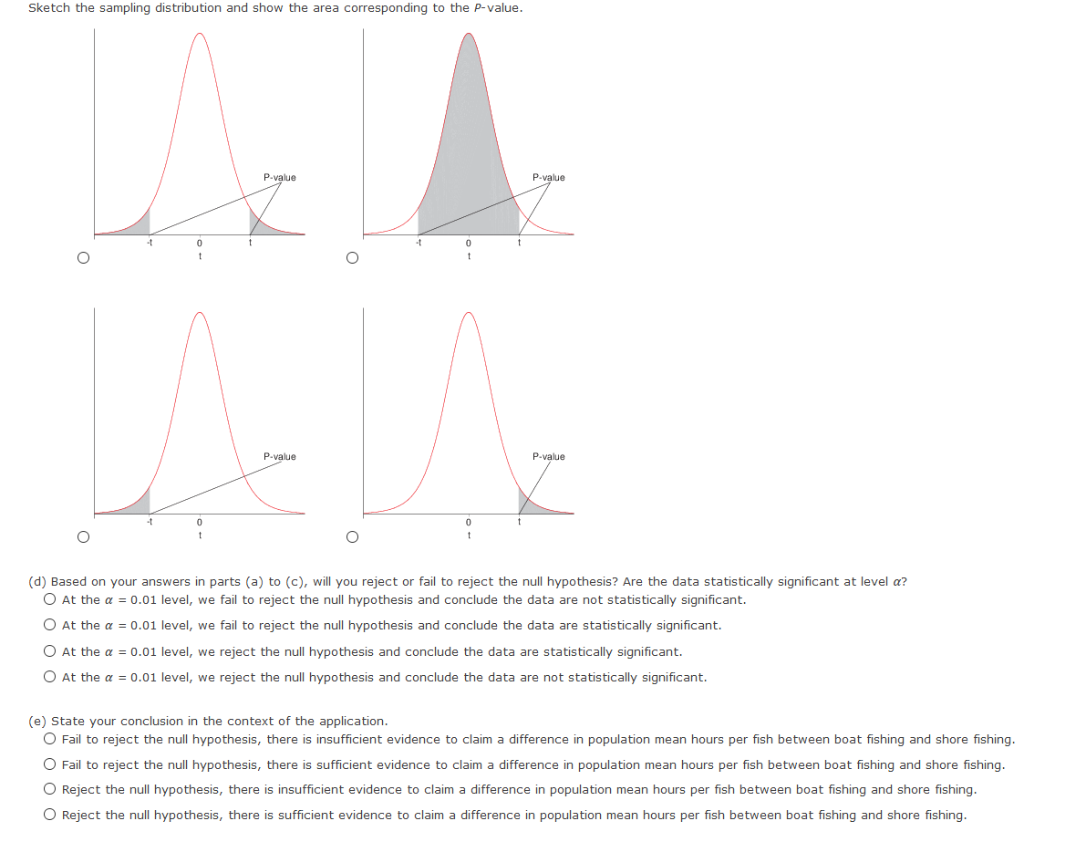 Sketch the sampling distribution and show the area corresponding to the P-value.
P-value
P-value
-t
P-value
P-value
-t
(d) Based on your answers in parts (a) to (c), will you reject or fail to reject the null hypothesis? Are the data statistically significant at level a?
O At the a = 0.01 level, we fail to reject the null hypothesis and conclude the data are not statistically significant.
O At the a = 0.01 level, we fail to reject the null hypothesis and conclude the data are statistically significant.
O At the a = 0.01 level, we reject the null hypothesis and conclude the data are statistically significant.
O At the a = 0.01 level, we reject the null hypothesis and conclude the data are not statistically significant.
(e) State your conclusion in the context of the application.
O Fail to reject the null hypothesis, there is insufficient evidence to claim a difference in population mean hours per fish between boat fishing and shore fishing.
O Fail to reject the null hypothesis, there is sufficient evidence to claim a difference in population mean hours per fish between boat fishing and shore fishing.
O Reject the null hypothesis, there is insufficient evidence to claim a difference in population mean hours per fish between boat fishing and shore fishing.
O Reject the null hypothesis, there is sufficient evidence to claim a difference in population mean hours per fish between boat fishing and shore fishing.
