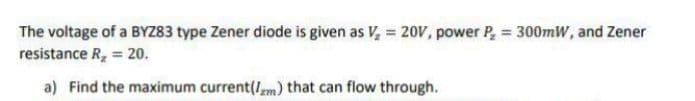 The voltage of a BYZ83 type Zener diode is given as V, = 20V, power P, = 300mW, and Zener
resistance R, 20.
a) Find the maximum current(Im) that can flow through.
