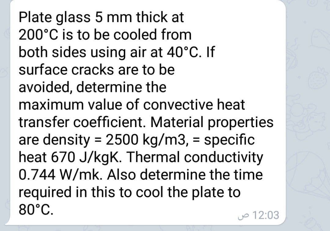 Plate glass 5 mm thick at
200°C is to be cooled from
both sides using air at 40°C. If
surface cracks are to be
avoided, determine the
maximum value of convective heat
transfer coefficient. Material properties
are density = 2500 kg/m3, = specific
heat 670 J/kgK. Thermal conductivity
0.744 W/mk. Also determine the time
required in this to cool the plate to
80°C.
o 12:03
