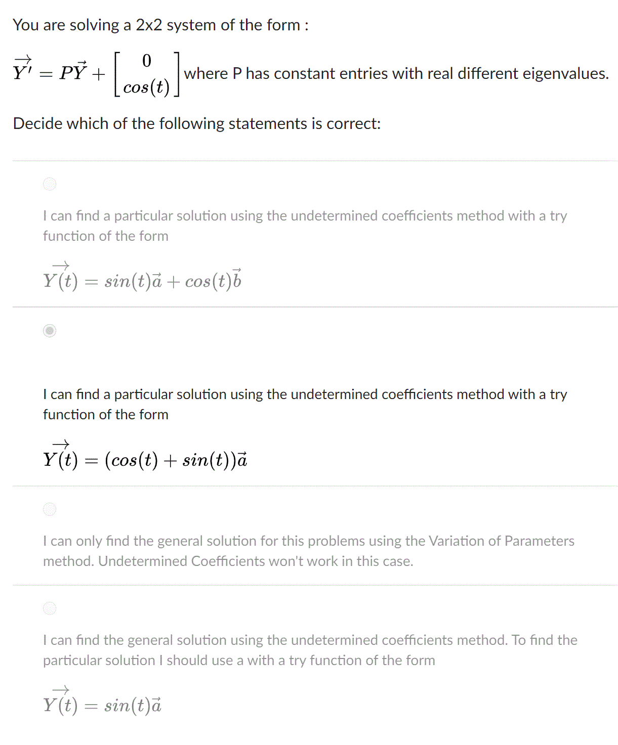 You are solving a 2x2 system of the form :
y' = PỶ +
where P has constant entries with real different eigenvalues.
Decide which of the following statements is correct:
I can find a particular solution using the undetermined coefficients method with a try
function of the form
Y(t) = sin(t)å + cos(t)b
I can find a particular solution using the undetermined coefficients method with a try
function of the form
Y(t) = (cos(t) + sin(t))ā
I can only find the general solution for this problems using the Variation of Parameters
method. Undetermined Coefficients won't work in this case.
I can find the general solution using the undetermined coefficients method. To find the
particular solution I should use a with a try function of the form
Y(t) = sin(t)ä
