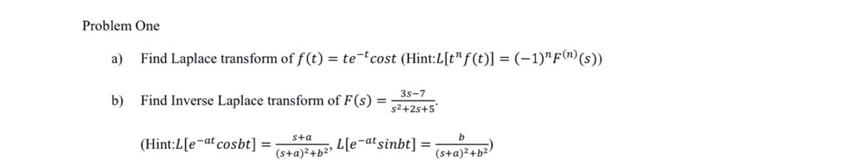 Problem One
a)
Find Laplace transform of f (t) = te-tcost (Hint:L[t"f (t)] = (-1)"F("(s))
3s-7
b)
Find Inverse Laplace transform of F(s)
s2+2s+5'
sta
b
(Hint:L[e¬at cosbt] =
L[e-atsinbt]
(s+a)²+b²³
(s+a)²+b2
