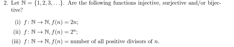 2. Let N = {1,2,3,...}. Are the following functions injective, surjective and/or bijec-
tive?
(i) f: N→ N, f(n) = 2n;
(ii) f: N→N, f(n) = 2;
(iii) f: N→ N, f(n) = number of all positive divisors of n.