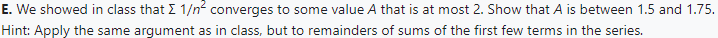 E. We showed in class that I 1/n² converges to some value A that is at most 2. Show that A is between 1.5 and 1.75.
Hint: Apply the same argument as in class, but to remainders of sums of the first few terms in the series.