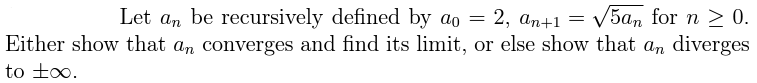 Let an be recursively defined by ao = 2, an+1 = √5an for n ≥ 0.
Either show that an converges and find its limit, or else show that an diverges
to t∞o.