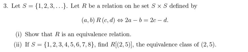 3. Let S = {1, 2, 3, ...}. Let R be a relation on he set S x S defined by
(a, b) R (c,d) ⇒ 2a-b=2c-d.
(i) Show that R is an equivalence relation.
(ii) If S = {1, 2, 3, 4, 5, 6, 7, 8}, find R[(2,5)], the equivalence class of (2,5).