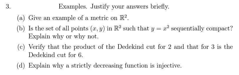 3.
Examples. Justify your answers briefly.
(a) Give an example of a metric on R².
(b) Is the set of all points (x, y) in R² such that y = x² sequentially compact?
Explain why or why not.
(c) Verify that the product of the Dedekind cut for 2 and that for 3 is the
Dedekind cut for 6.
(d) Explain why a strictly decreasing function is injective.