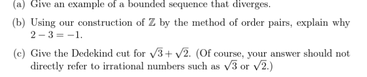 (a) Give an example of a bounded sequence that diverges.
(b) Using our construction of Z by the method of order pairs, explain why
2-3 = -1.
(c) Give the Dedekind cut for √3+√√2. (Of course, your answer should not
directly refer to irrational numbers such as √3 or √2.)