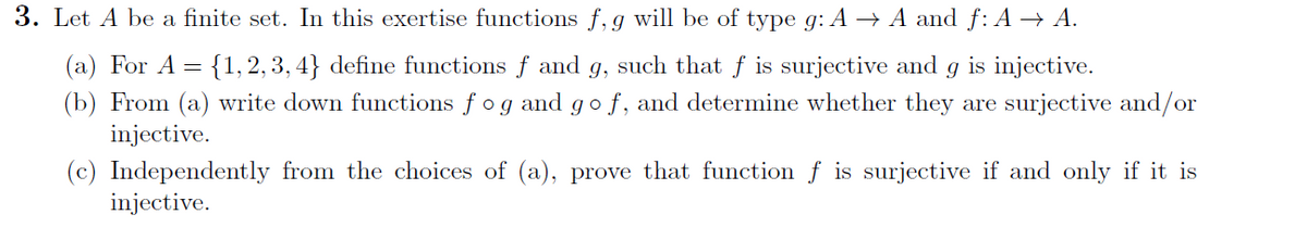 3. Let A be a finite set. In this exertise functions f, g will be of type g: A →A and f: A → A.
(a) For A = {1, 2, 3, 4} define functions f and g, such that f is surjective and g is injective.
(b) From (a) write down functions fog and go f, and determine whether they are surjective and/or
injective.
(c) Independently from the choices of (a), prove that function f is surjective if and only if it is
injective.