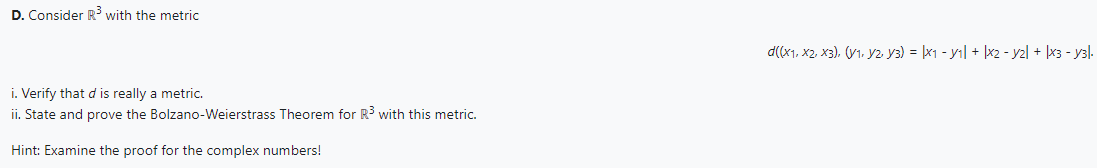D. Consider R³ with the metric
i. Verify that d is really a metric.
ii. State and prove the Bolzano-Weierstrass Theorem for R³ with this metric.
Hint: Examine the proof for the complex numbers!
d((x1, x2, x3), (V1, V2, y3) = |x1-y₁| + x2 - y2 + x3 - y3|.