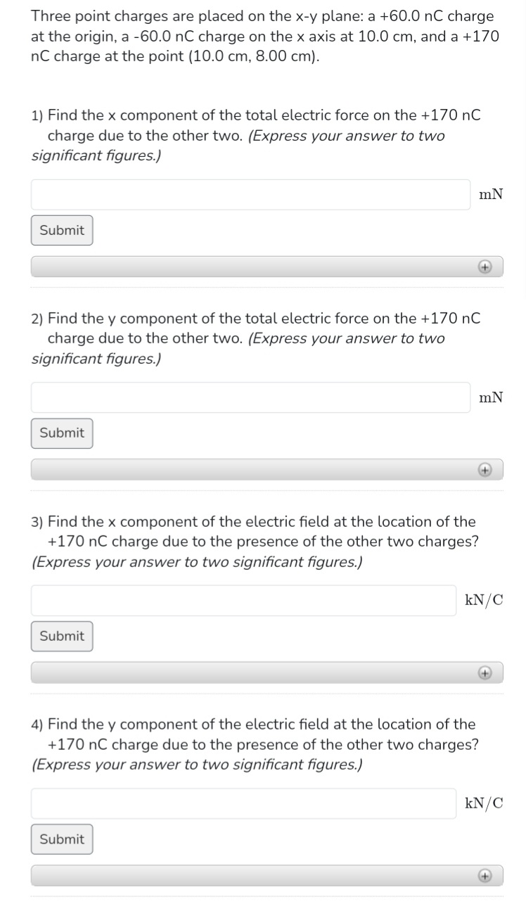 Three point charges are placed on the x-y plane: a +60.0 nC charge
at the origin, a -60.0 nC charge on the x axis at 10.0 cm, and a +170
nC charge at the point (10.0 cm, 8.00 cm).
1) Find the x component of the total electric force on the +170 nC
charge due to the other two. (Express your answer to two
significant figures.)
Submit
Submit
2) Find the y component of the total electric force on the +170 nC
charge due to the other two. (Express your answer to two
significant figures.)
mN
Submit
3) Find the x component of the electric field at the location of the
+170 nC charge due to the presence of the other two charges?
(Express your answer to two significant figures.)
Submit
+
mN
4) Find the y component of the electric field at the location of the
+170 nC charge due to the presence of the other two charges?
(Express your answer to two significant figures.)
+
kN/C
+
kN/C
+