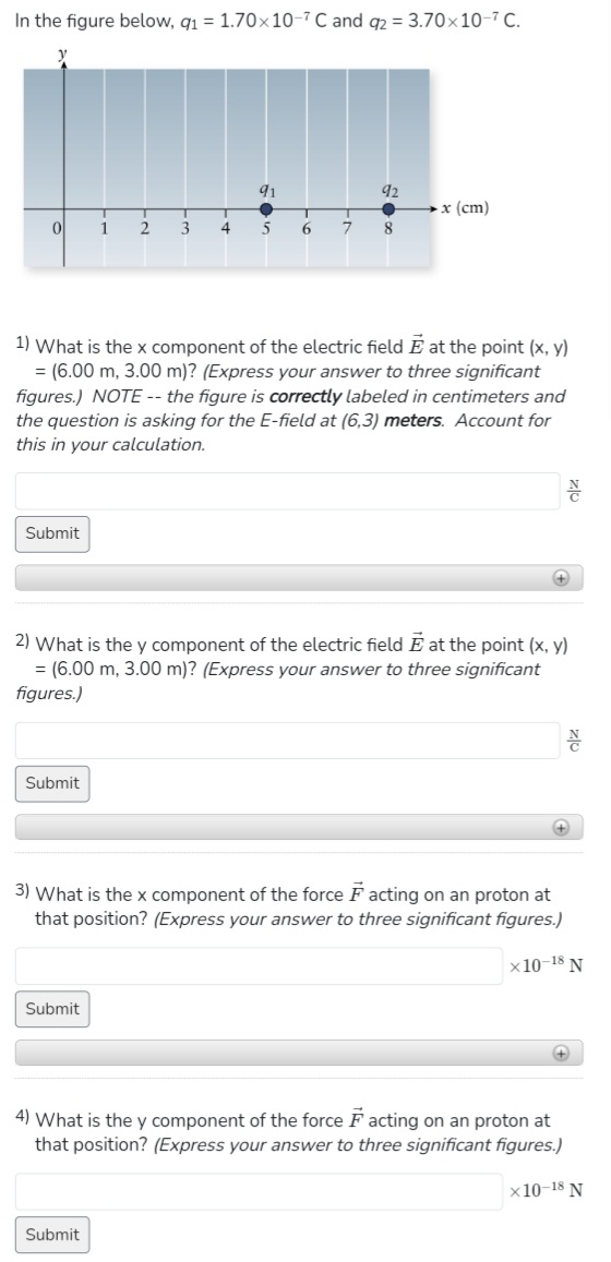 In the figure below, q1 = 1.70x10-7 C and q2 = 3.70x10-7C.
0
Submit
Submit
1
2
Submit
91
3 4 5
1) What is the x component of the electric field E at the point (x, y)
= (6.00 m, 3.00 m)? (Express your answer to three significant
figures.) NOTE-- the figure is correctly labeled in centimeters and
the question is asking for the E-field at (6,3) meters. Account for
this in your calculation.
Submit
92
6 7 8
x (cm)
2) What is the y component of the electric field at the point (x, y)
= (6.00 m, 3.00 m)? (Express your answer to three significant
figures.)
+
3) What is the x component of the force Facting on an proton at
that position? (Express your answer to three significant figures.)
x10-18 N
है
+
4) What is the y component of the force Facting on an proton at
that position? (Express your answer to three significant figures.)
x 10-18 N