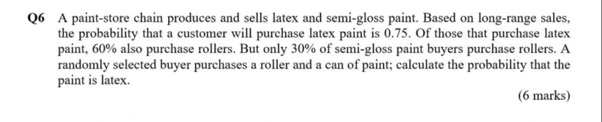 Q6 A paint-store chain produces and sells latex and semi-gloss paint. Based on long-range sales,
the probability that a customer will purchase latex paint is 0.75. Of those that purchase latex
paint, 60% also purchase rollers. But only 30% of semi-gloss paint buyers purchase rollers. A
randomly selected buyer purchases a roller and a can of paint; calculate the probability that the
paint is latex.
(6 marks)
