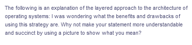 The following is an explanation of the layered approach to the architecture of
operating systems: I was wondering what the benefits and drawbacks of
using this strategy are. Why not make your statement more understandable
and succinct by using a picture to show what you mean?