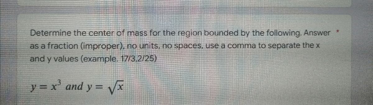 Determine the center of mass for the region bounded by the following. Answer *
as a fraction (improper), no units, no spaces, use a comma to separate the x
and y values (example. 17/3,2/25)
y = x³ and y = √√x