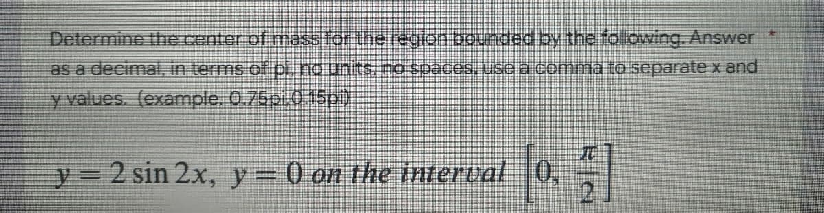 Determine the center of mass for the region bounded by the following. Answer *
as a decimal, in terms of pi, no units, no spaces, use a comma to separate x and
y values. (example. 0.75pi.0.15pi)
y = 2 sin 2x, y = 0 on the interval 0,