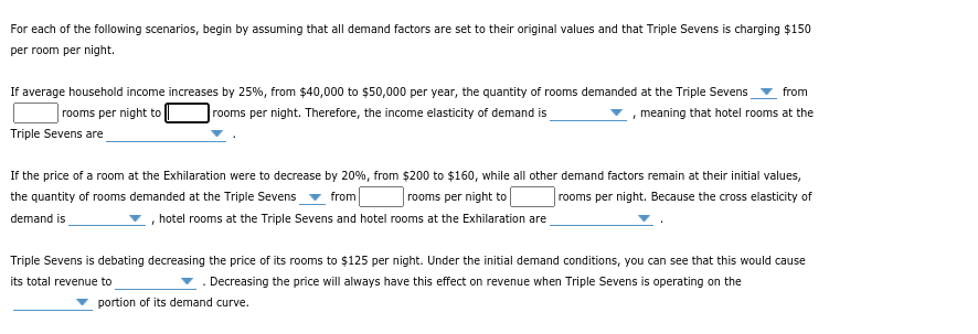 For each of the following scenarios, begin by assuming that all demand factors are set to their original values and that Triple Sevens is charging $150
per room per night.
If average household income increases by 25%, from $40,000 to $50,000 per year, the quantity of rooms demanded at the Triple Sevens
from
rooms per night to
|rooms per night. Therefore, the income elasticity of demand is
meaning that hotel rooms at the
Triple Sevens are
If the price of a room at the Exhilaration were to decrease by 20%, from $200 to $160, while all other demand factors remain at their initial values,
the quantity of rooms demanded at the Triple Sevens
from
rooms per night to
rooms per night. Because the cross elasticity of
demand is
, hotel rooms at the Triple Sevens and hotel rooms at the Exhilaration are
Triple Sevens is debating decreasing the price of its rooms to $125 per night. Under the initial demand conditions, you can see that this would cause
its total revenue to
. Decreasing the price will always have this effect on revenue when Triple Sevens is operating on the
portion of its demand curve.
