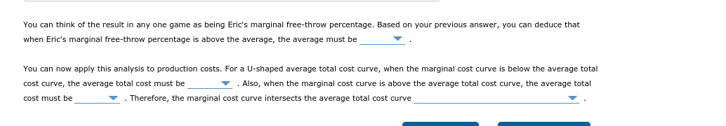 You can think of the result in any one game as being Eric's marginal free-throw percentage. Based on your previous answer, you can deduce that
when Eric's marginal free-throw percentage is above the average, the average must be
You can now apply this analysis to production costs. For a U-shaped average total cost curve, when the marginal cost curve is below the average total
cost curve, the average total cost must be
v . Also, when the marginal cost curve is above the average total cost curve, the average total
cost must be
. Therefore, the marginal cost curve intersects the average total cost curve
