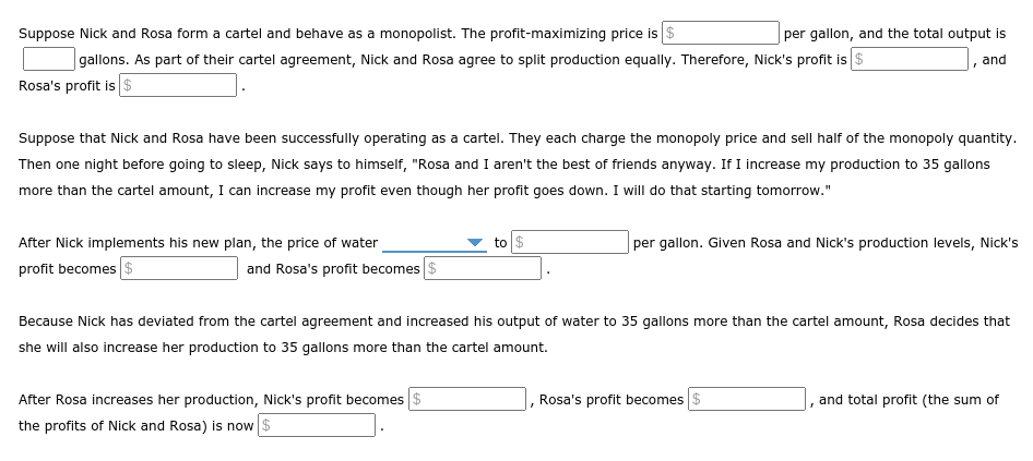 Suppose Nick and Rosa form a cartel and behave as a monopolist. The profit-maximizing price is $
|gallons. As part of their cartel agreement, Nick and Rosa agree to split production equally. Therefore, Nick's profit is $
Rosa's profit is $
per gallon, and the total output is
and
Suppose that Nick and Rosa have been successfully operating as a cartel. They each charge the monopoly price and sell half of the monopoly quantity.
Then one night before going to sleep, Nick says to himself, "Rosa and I aren't the best of friends anyway. If I increase my production to 35 gallons
more than the cartel amount, I can increase my profit even though her profit goes down. I will do that starting tomorrow."
After Nick implements his new plan, the price of water
to $
per gallon. Given Rosa and Nick's production levels, Nick's
profit becomes $
and Rosa's profit becomes
Because Nick has deviated from the cartel agreement and increased his output of water to 35 gallons more than the cartel amount, Rosa decides that
she will also increase her production to 35 gallons more than the cartel amount.
After Rosa increases her production, Nick's profit becomes $
the profits of Nick and Rosa) is now $
Rosa's profit becomes $
and total profit (the sum of
W
