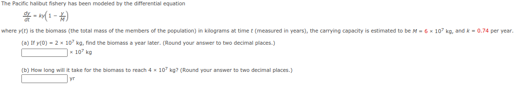 The Pacific halibut fishery has been modeled by the differential equation
* - (1-)
where y(t) is the biomass (the total mass of the members of the population) in kilograms at time t (measured in years), the carrying capacity is estimated to be M = 6 x 107 kg, and k = 0.74 per year.
(a) If y(0) = 2 x 107 kg, find the biomass a year later. (Round your answer to two decimal places.)
х 107 kg
(b) How long will it take for the biomass to reach 4 x 107 kg? (Round your answer to two decimal places.)
yr
