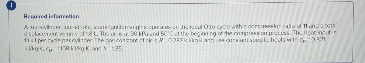 !
Required information
A four-cylinder, four-stroke, spark-ignition engine operates on the ideal Otto cycle with a compression ratio of 11 and a total
displacement volume of 1.8 L. The air is at 90 kPa and 50°C at the beginning of the compression process. The heat input is
1.1 kJ per cycle per cylinder. The gas constant of air is R = 0.287 kJ/kg-K and use constant specific heats with cv = 0.821
kJ/kg-K, Cp = 1.108 kJ/kg-K, and k=1.35.