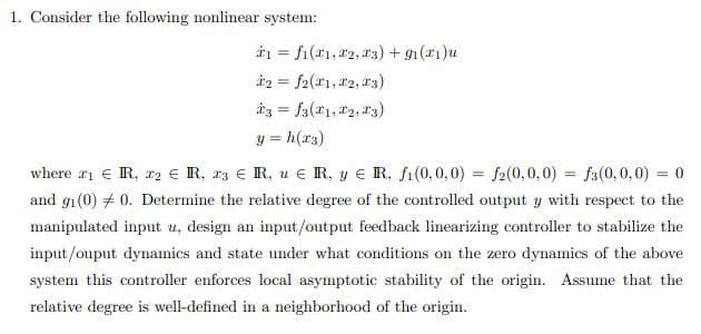 1. Consider the following nonlinear system:
à1 = fi(r1, 22, a3) + g1(a1)u
i2 = f2(*1, 2, 13)
iz = fa(x1, 12, 13)
y = h(r3)
where a1 € R, r2 € R, r3 € R, u e R, y E R, fi(0, 0, 0) = f2(0,0,0) = fa(0,0,0) = 0
and g1(0) + 0. Determine the relative degree of the controlled output y with respect to the
manipulated input u, design an input/output feedback linearizing controller to stabilize the
input/ouput dynamics and state under what conditions on the zero dynamics of the above
system this controller enforces local asymptotic stability of the origin. Assume that the
relative degree is well-defined in a neighborhood of the origin.
