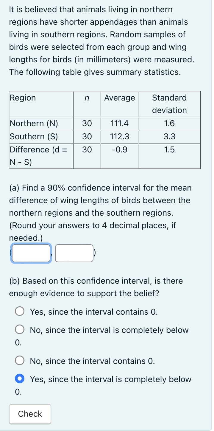 It is believed that animals living in northern
regions have shorter appendages than animals
living in southern regions. Random samples of
birds were selected from each group and wing
lengths for birds (in millimeters) were measured.
The following table gives summary statistics.
Region
Northern (N)
Southern (S)
Difference (d =
N - S)
0.
n
0.
30
30
30
Average
(a) Find a 90% confidence interval for the mean
difference of wing lengths of birds between the
northern regions and the southern regions.
(Round your answers to 4 decimal places, if
needed.)
Check
111.4
112.3
-0.9
(b) Based on this confidence interval, is there
enough evidence to support the belief?
Yes, since the interval contains 0.
No, since the interval is completely below
Standard
deviation
1.6
3.3
1.5
No, since the interval contains 0.
Yes, since the interval is completely below