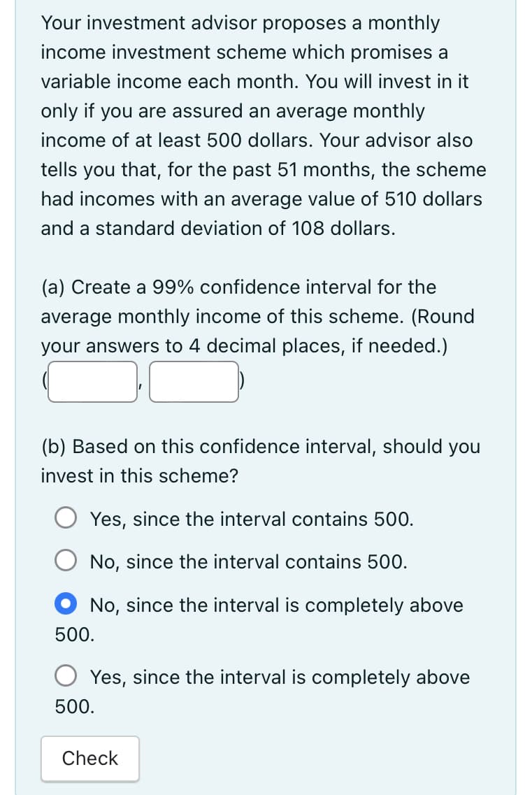 Your investment advisor proposes a monthly
income investment scheme which promises a
variable income each month. You will invest in it
only if you are assured an average monthly
income of at least 500 dollars. Your advisor also
tells you that, for the past 51 months, the scheme
had incomes with an average value of 510 dollars
and a standard deviation of 108 dollars.
(a) Create a 99% confidence interval for the
average monthly income of this scheme. (Round
your answers to 4 decimal places, if needed.)
(b) Based on this confidence interval, should you
invest in this scheme?
Yes, since the interval contains 500.
No, since the interval contains 500.
No, since the interval is completely above
500.
Yes, since the interval is completely above
500.
Check