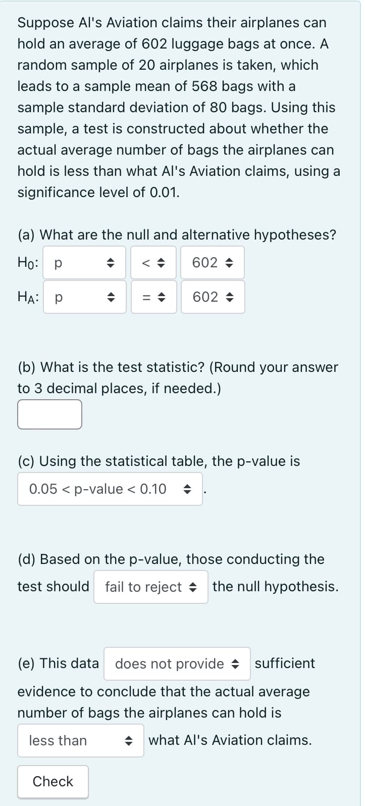 Suppose Al's Aviation claims their airplanes can
hold an average of 602 luggage bags at once. A
random sample of 20 airplanes is taken, which
leads to a sample mean of 568 bags with a
sample standard deviation of 80 bags. Using this
sample, a test is constructed about whether the
actual average number of bags the airplanes can
hold is less than what Al's Aviation claims, using a
significance level of 0.01.
(a) What are the null and alternative hypotheses?
602-
Ho: P
HA: P
◆
602-
(b) What is the test statistic? (Round your answer
to 3 decimal places, if needed.)
(c) Using the statistical table, the p-value is
0.05 < p-value < 0.10
(d) Based on the p-value, those conducting the
test should fail to reject the null hypothesis.
Check
(e) This data does not provide sufficient
evidence to conclude that the actual average
number of bags the airplanes can hold is
less than
◆ what Al's Aviation claims.