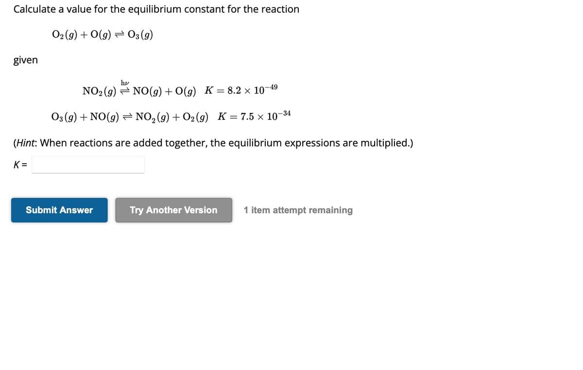 Calculate a value for the equilibrium constant for the reaction
O₂(g) + O(g) → 03 (g)
given
hv
-49
NO₂ (g) NO(g) + O(g) K = 8.2 × 10¯
O3(g) + NO(g) ⇒ NO₂(g) + O₂(g) K = 7.5 × 10-
-34
(Hint: When reactions are added together, the equilibrium expressions are multiplied.)
K=
Submit Answer
Try Another Version 1 item attempt remaining