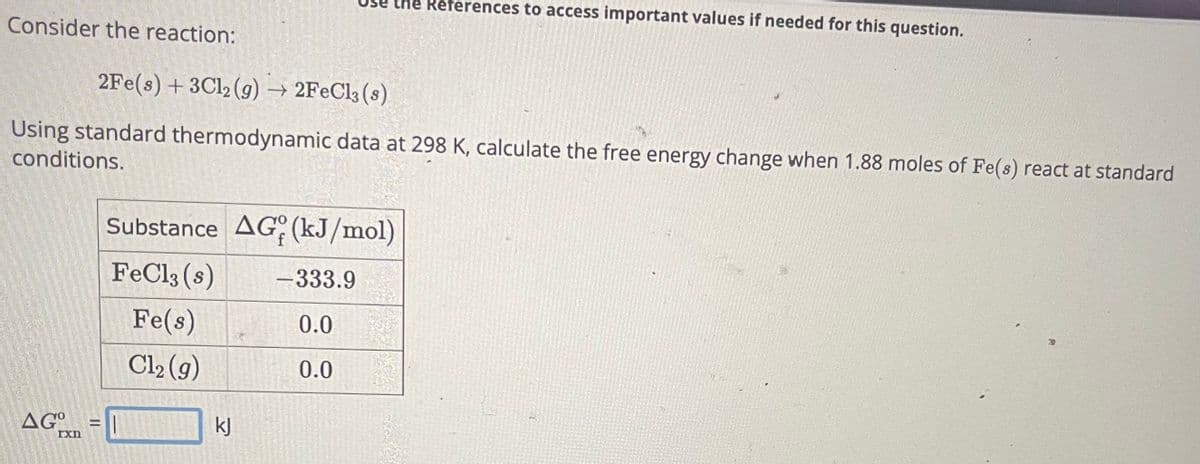 Consider the reaction:
2Fe(s) + 3Cl2 (g) → 2FeCl3 (s)
Using standard thermodynamic data at 298 K, calculate the free energy change when 1.88 moles of Fe(s) react at standard
conditions.
AGxn
=
the References to access important values if needed for this question.
Substance AG (kJ/mol)
FeCl3 (s)
Fe(s)
Cl₂ (g)
kJ
-333.9
0.0
0.0