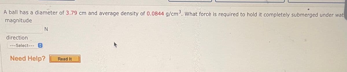 A ball has a diameter of 3.79 cm and average density of 0.0844 g/cm³. What forcé is required to hold it completely submerged under wat
magnitude
direction
---Select--- C
N
Need Help?
Read It