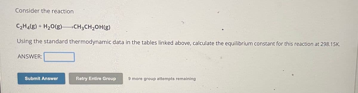 Consider the reaction
C₂H4(g) + H₂O(g) CH3CH₂OH(g)
Using the standard thermodynamic data in the tables linked above, calculate the equilibrium constant for this reaction at 298.15K.
ANSWER:
Submit Answer
Retry Entire Group 9 more group attempts remaining