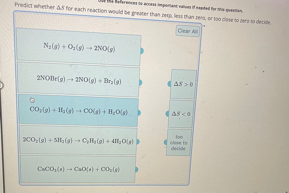 the References to access important values if needed for this question.
Predict whether AS for each reaction would be greater than zero, less than zero, or too close to zero to decide.
N₂(g) + O₂(g) → 2NO(g)
2NOBr(g) → 2NO(g) + Br₂ (g)
CO₂ (g) + H₂(g) → CO(g) + H₂O(g)
2CO2 (g) + 5H2 (g) → C₂ H₂ (g) + 4H₂O(g)
G +
CaCO3(s)→ CaO(s) + CO2 (g)
Clear All
AS 0
AS < 0
too
close to
decide