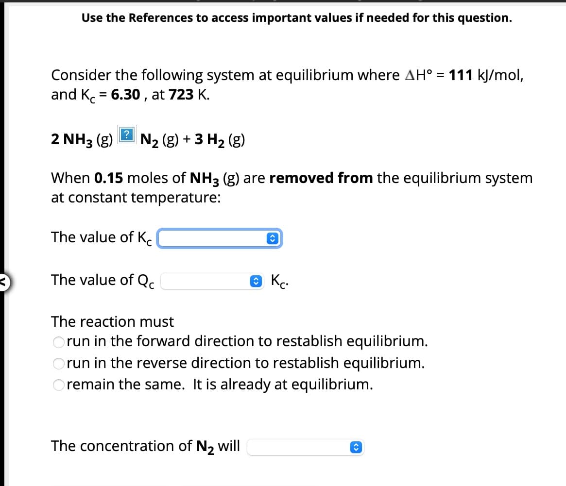 Use the References to access important values if needed for this question.
Consider the following system at equilibrium where AH° = 111 kJ/mol,
and Kc = 6.30, at 723 K.
2 NH3 (g) N₂ (g) + 3 H₂ (g)
When 0.15 moles of NH3 (g) are removed from the equilibrium system
at constant temperature:
The value of K
The value of Qc
↑
The concentration of N₂ will
Ⓒ KC.
The reaction must
Orun in the forward direction to restablish equilibrium.
run in the reverse direction to restablish equilibrium.
Oremain the same. It is already at equilibrium.