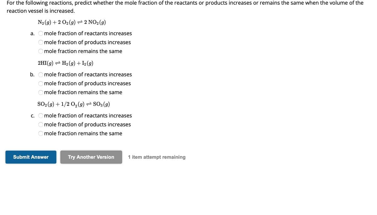 For the following reactions, predict whether the mole fraction of the reactants or products increases or remains the same when the volume of the
reaction vessel is increased.
a.
b.
C.
N₂(g) + 2 O₂(g) ⇒ 2 NO₂ (g)
mole fraction of reactants increases
mole fraction of products increases
mole fraction remains the same
2HI(g) → H₂2 (g) + I₂ (g)
mole fraction of reactants increases
mole fraction of products increases
mole fraction remains the same
SO₂(g) + 1/2O₂(g) ⇒ SO3 (9)
mole fraction of reactants increases
mole fraction of products increases
mole fraction remains the same
Submit Answer
Try Another Version 1 item attempt remaining