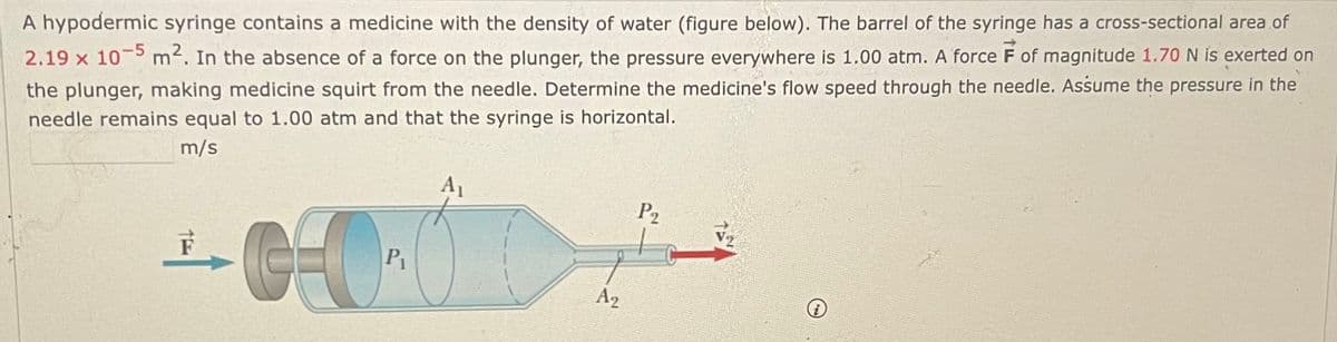 A hypodermic syringe contains a medicine with the density of water (figure below). The barrel of the syringe has a cross-sectional area of
2.19 x 10-5 m². In the absence of a force on the plunger, the pressure everywhere is 1.00 atm. A force F of magnitude 1.70 N is exerted on
the plunger, making medicine squirt from the needle. Determine the medicine's flow speed through the needle. Assume the pressure in the
needle remains equal to 1.00 atm and that the syringe is horizontal.
m/s
F
G-0₁
P₁
A2
P₂