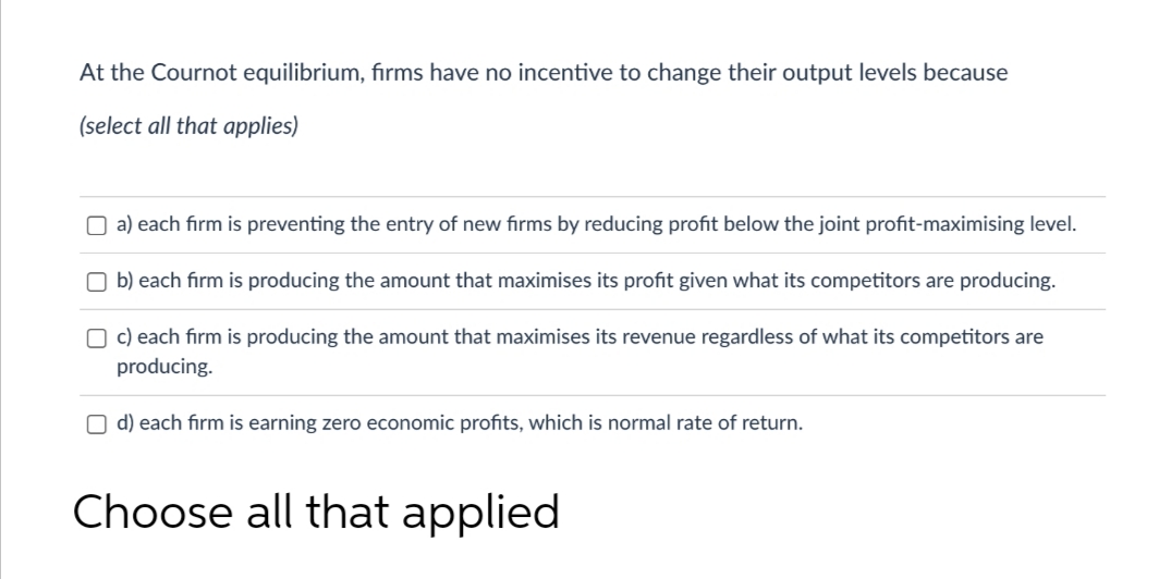 At the Cournot equilibrium, firms have no incentive to change their output levels because
(select all that applies)
O a) each firm is preventing the entry of new fırms by reducing profit below the joint profit-maximising level.
O b) each firm is producing the amount that maximises its profit given what its competitors are producing.
O c) each firm is producing the amount that maximises its revenue regardless of what its competitors are
producing.
O d) each firm is earning zero economic profits, which is normal rate of return.
Choose all that applied
