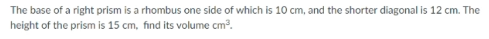 The base of a right prism is a rhombus one side of which is 10 cm, and the shorter diagonal is 12 cm. The
height of the prism is 15 cm, find its volume cm3.

