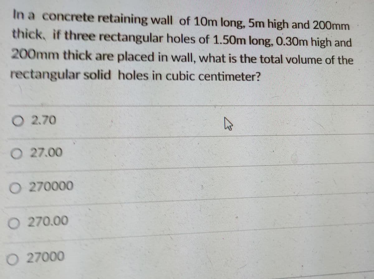 In a concrete retaining wall of 10m long, 5m high and 200mm
thick, if three rectangular holes of 1.50m long, 0.30m high and
200mm thick are placed in wall, what is the total volume of the
rectangular solid holes in cubic centimeter?
O 2.70
O 27.00
O 270000
O 270.00
O 27000
