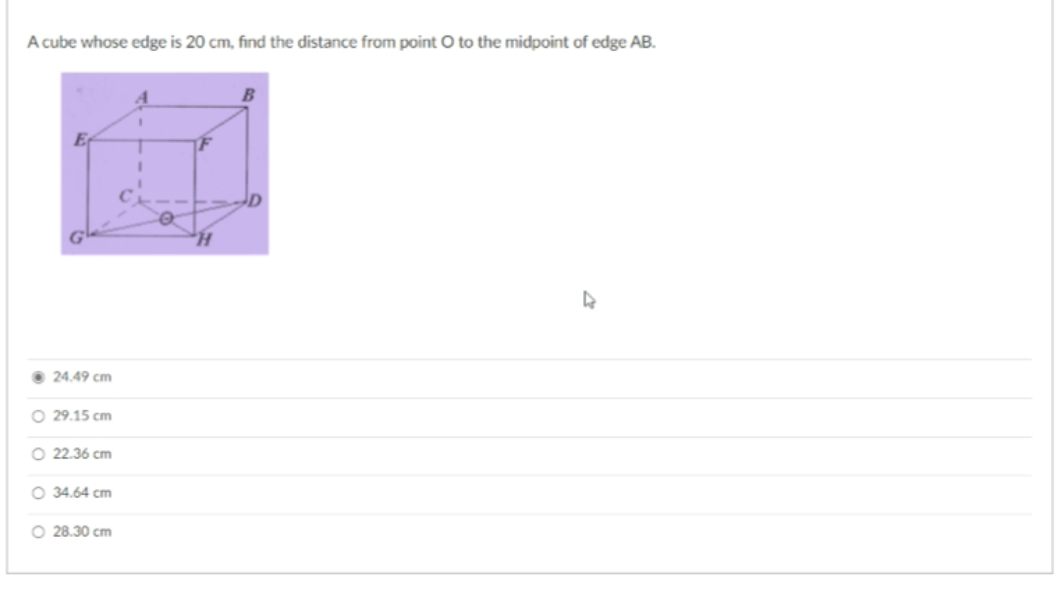 A cube whose edge is 20 cm, find the distance from point O to the midpoint of edge AB.
E
F
• 24.49 cm
O 29.15 cm
O 22.36 cm
O 34.64 cm
O 28.30 cm
