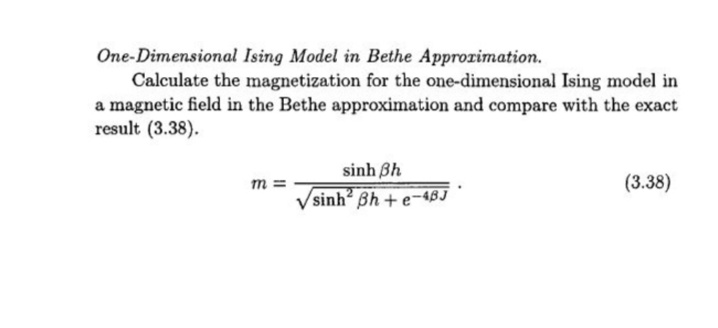 One-Dimensional Ising Model in Bethe Approrimation.
Calculate the magnetization for the one-dimensional Ising model in
a magnetic field in the Bethe approximation and compare with the exact
result (3.38).
sinh Bh
m =
/sinh² ßh + e-4BJ
(3.38)
