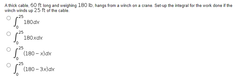 A thick cable, 60 ft long and weighing 180 lb, hangs from a winch on a crane. Set-up the integral for the work done if the
winch winds up 25 ft of the cable.
25
180 dx
180xdx
(180-x)dx
(180-3x) dx
0
25
25
25