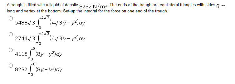 A trough is filled with a liquid of density 8232 N/m3. The ends of the trough are equilateral triangles with sides 8 m
long and vertex at the bottom. Set-up the integral for the force on one end of the trough.
5488√/3³(4√3y-y²) dy
0
4√3.
2744√3 (4√3y-y²) dy
8
4116*(By-y²³)dy
0
8
08232 *(By-y³dy