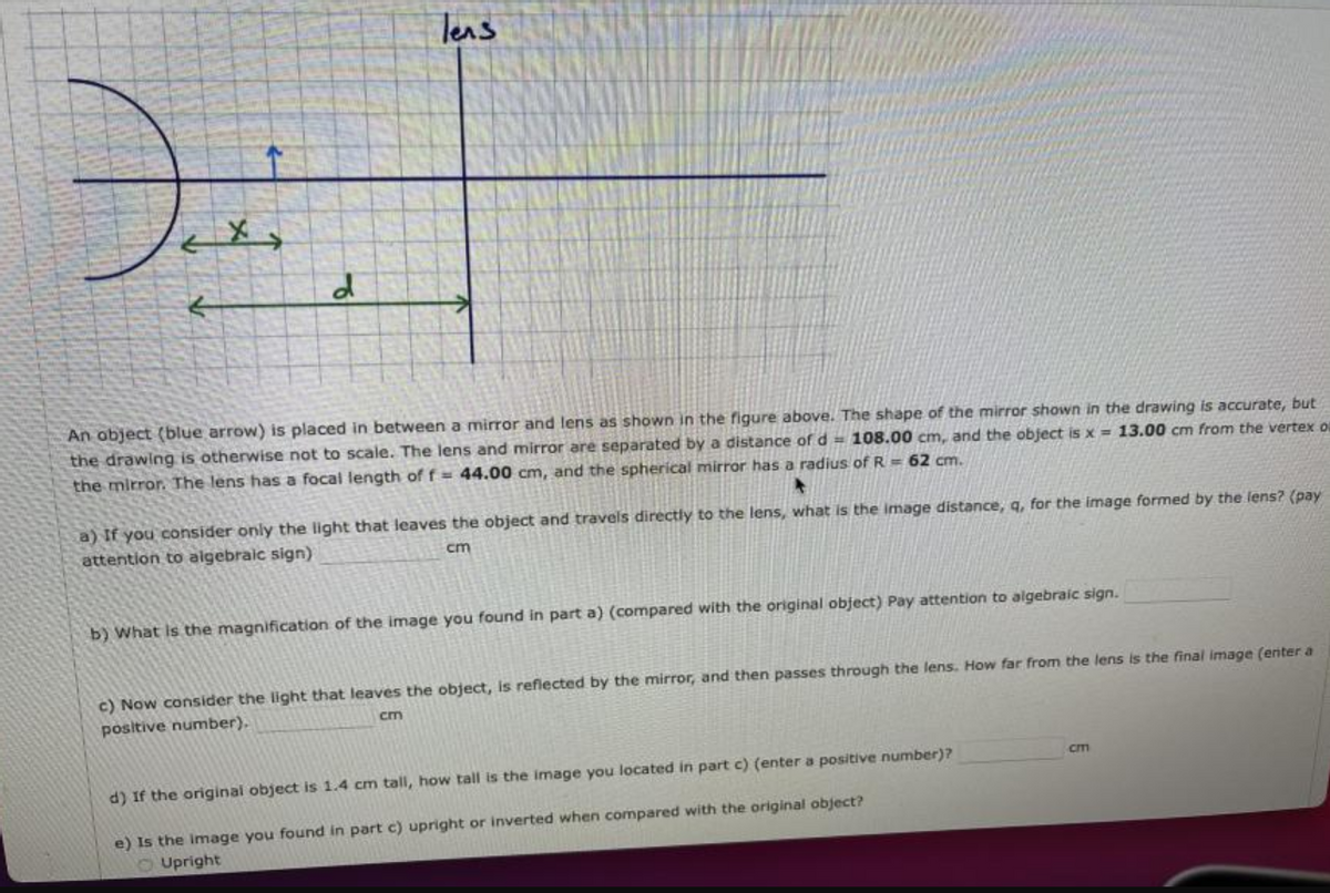 Teas
An object (blue arrow) is placed in between a mirror and lens as shown in the figure above. The shape of the mirror shown in the drawing is accurate, but
the drawing is otherwise not to scale. The lens and mirror are separated by a distance of d = 108.00 cm, and the object is x = 13.00 cm from the vertex o
the mirror. The lens has a focal length of f = 44.00 cm, and the spherical mirror has a radius of R = 62 cm.
a) If you consider only the light that leaves the object and travels directly to the lens, what is the image distance, q, for the image formed by the lens? (pay
attention to algebraic sign)
cm
b) What Is the magnification of the image you found in part a) (compared with the original object) Pay attention to algebraic sign.
c) Now consider the light that leaves the object, is reflected by the mirror, and then passes through the lens. How far from the lens is the final image (enter a
positive number),
cm
CIm
d) If the original object is 1.4 cm tall, how tall is the image you located in part c) (enter a positive number)?
e) Is the image you found in part c) upright or inverted when compared with the original object?
O Upright
