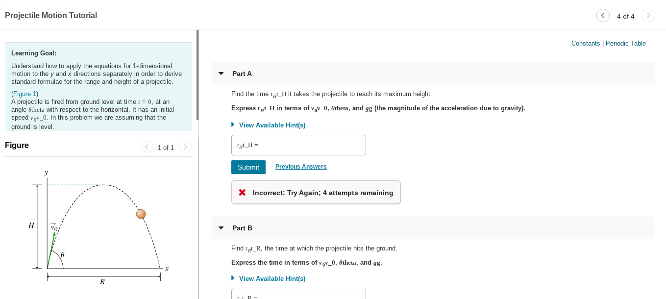 Projectile Motion Tutorial
4 of 4
Constants | Periodic Table
Learning Goal:
Understand how to apply the equations for 1-dimensional
motion to the y and x directions separately in order to derive
standard formulae for the range and height of a projectile.
Part A
(Figure 1)
A projectile is fired from ground level at time t = 0, at an
angle Otheta with respect to the horizontal. It has an initial
speed vov_0. In this problem we are assuming that the
ground is level.
Find the time t„t_H it takes the projectile to reach its maximum height.
Express ty_H in terms of vov_0, Otheta, and gg (the magnitude of the acceleration due to gravity).
• View Available Hint(s)
Figure
< 1 of 1>
'_H =
Previous Answers
Submit
X Incorrect; Try Again; 4 attempts remaining
Н
Part B
Find tpt_R, the time at which the projectile hits the ground.
Express the time in terms of vov_0, Otheta, and gg.
• View Available Hint(s)
