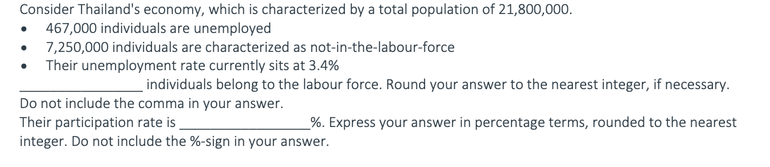 Consider Thailand's economy, which is characterized by a total population of 21,800,000.
467,000 individuals are unemployed
7,250,000 individuals are characterized as not-in-the-labour-force
Their unemployment rate currently sits at 3.4%
individuals belong to the labour force. Round your answer to the nearest integer, if necessary.
Do not include the comma in your answer.
Their participation rate is
integer. Do not include the %-sign in your answer.
%. Express your answer in percentage terms, rounded to the nearest
