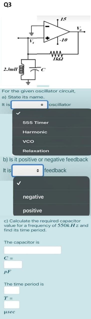 Q3
2.3mH
For the given oscillator circuit,
a) State its name.
It is
C =
pF
The capacitor is
♦
555 Timer
Harmonic
VCO
T =
μsec
Relaxation
b) Is it positive or negative feedback
It is
✰ feedback
15
negative
positive
c) Calculate the required capacitor
value for a frequency of 550k Hz. and
find its time period.
The time period is
-10
1kQ
oscillator