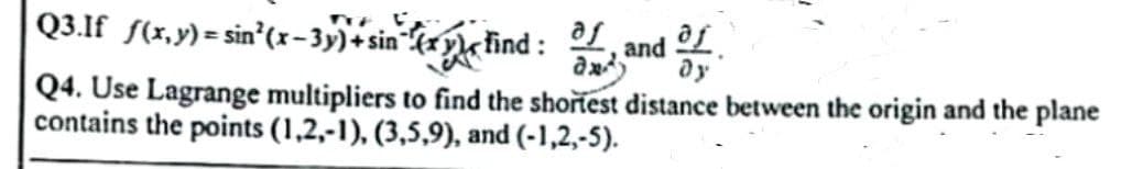 Q3.If
f(x,y)=sin²(x-3y)+sin(xy
find:
Q4. Use Lagrange multipliers to find the shortest distance between the origin and the plane
contains the points (1,2,-1), (3,5,9), and (-1,2,-5).
af
and
and aj